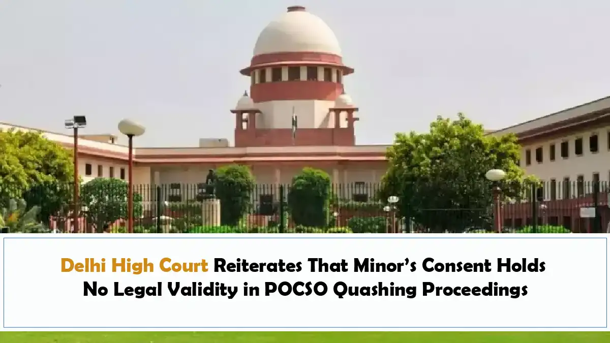 Delhi High Court Reiterates That Minor’s Consent Holds No Legal Validity in POCSO Quashing Proceedings